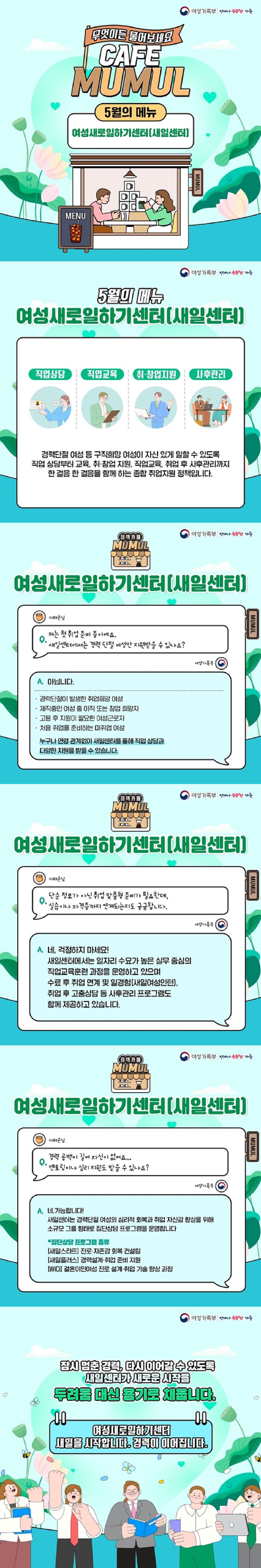 무엇이든 물어보세요 cafe mumul ■ 5월의 메뉴, 여성새로일하기센터(새일센터) 여성가족부 5월의 메뉴, 여성새로일하기센터(새일센터) 경력단절 여성 등 구직희망 여성이 자신 있게 일할 수 있도록 직업 상담부터 교육, 취·창업 지원, 직업교육, 취업 후 사후관리까지 한 걸음 한 걸음을 함께 하는 종합 취업지원 정책입니다. Q 저는 첫 취업 준비 중이에요. 새일센터에서는 경력 단절 여성만 지원받을 수 있나요? A. 아닙니다. · 경력단절이 발생한 취업희망 여성. · 재직중인 여성 중 이직 또는 창업 희망자. · 고용 후 지원이 필요한 여성근로자. · 처음 취업을 준비하는 미취업 여성. 누구나 연령 관계없이 새일센터를 통해 직업 상담과 다양한 지원을 받을 수 있습니다. Q. 단순정보가 아닌 취업 맞춤형 준비가 필요한데, 실습이나 자격증까지 연계되는지도 궁금합니다. A. 네, 걱정하지 마세요! 새일센터에서는 일자리 수요가 높은 실무 중심의 직업교육훈련 과정을 운영하고 있으며 수료 후 취업 연계 및 일경험(새일여성인턴), 취업 후 고충상담 등 사후관리 프로그램도 함께 제공하고 있습니다. Q 경력 공백이 길어 자신이 없어요. 멘토링이나 심리 지원도 받을 수 있나요? A. 네, 가능합니다! 새일센터는 경력단절 여성의 심리적 회복과 취업 자신감 향상을 위해 소규모 그룹 형태로 집단상담 프로그램을 운영합니다. * 집단상담 프로그램 종류 [새일스타트] 진로·자존감 회복 컨설팅. [새일플러스] 경력설계·취업 준비 지원. [WiCi] 결혼이민여성 진로 설계·취업 기술 향상 과정. 잠시 멈춘 경력, 다시 이어갈 수 있도록 새일센터가 새로운 시작을 두려움 대신 용기로 채웁니다. 여성새로일하기센터 새일을 시작합니다. 경력이 이어집니다.